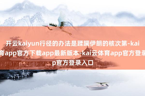 开云kaiyun行径的办法是蹂躏伊朗的核次第-kai云体育app官方下载app最新版本-kai云体育app官方登录入口
