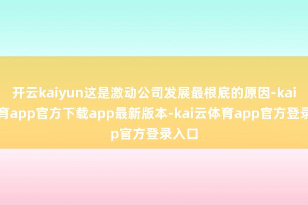 开云kaiyun这是激动公司发展最根底的原因-kai云体育app官方下载app最新版本-kai云体育app官方登录入口