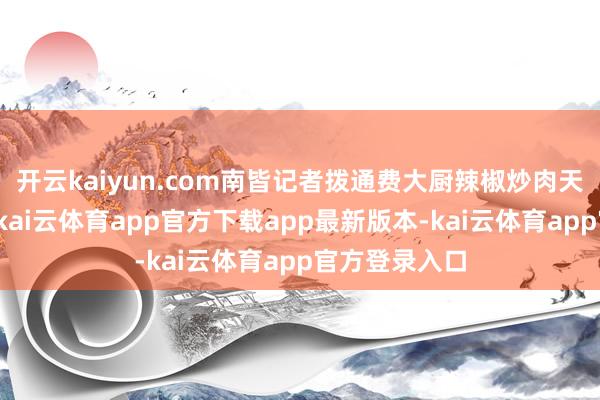 开云kaiyun.com南皆记者拨通费大厨辣椒炒肉天下客服电话-kai云体育app官方下载app最新版本-kai云体育app官方登录入口