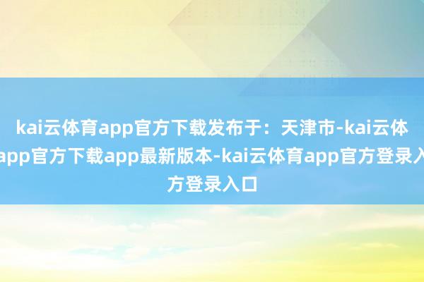 kai云体育app官方下载发布于：天津市-kai云体育app官方下载app最新版本-kai云体育app官方登录入口