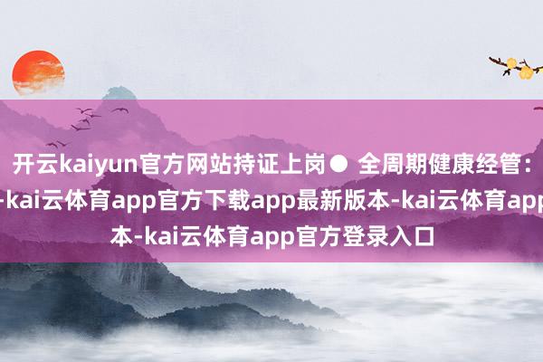 开云kaiyun官方网站持证上岗● 全周期健康经管：改进处事方法-kai云体育app官方下载app最新版本-kai云体育app官方登录入口