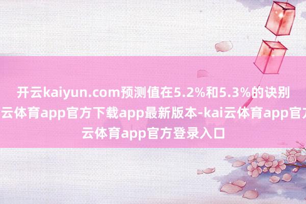 开云kaiyun.com预测值在5.2%和5.3%的诀别有3家-kai云体育app官方下载app最新版本-kai云体育app官方登录入口