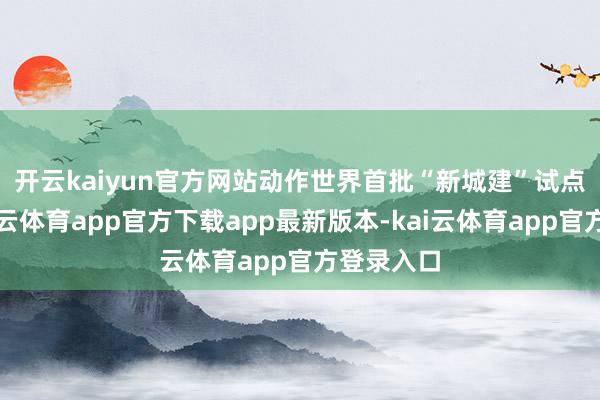开云kaiyun官方网站　　动作世界首批“新城建”试点城市-kai云体育app官方下载app最新版本-kai云体育app官方登录入口
