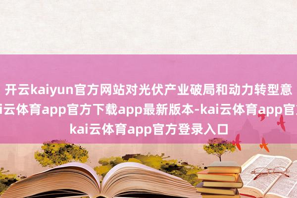 开云kaiyun官方网站对光伏产业破局和动力转型意旨紧要-kai云体育app官方下载app最新版本-kai云体育app官方登录入口