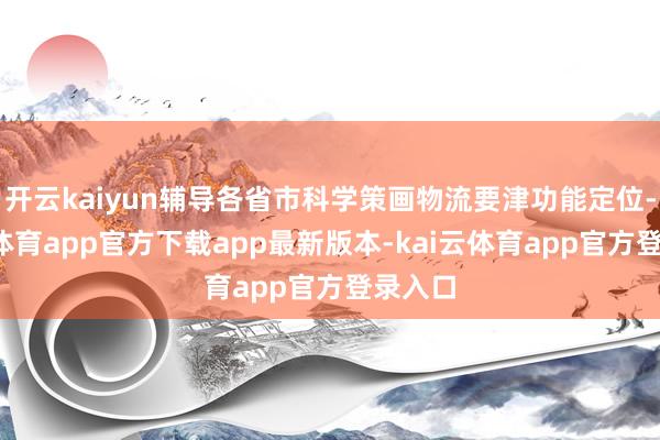 开云kaiyun辅导各省市科学策画物流要津功能定位-kai云体育app官方下载app最新版本-kai云体育app官方登录入口