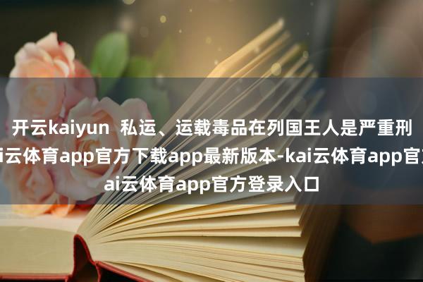 开云kaiyun  私运、运载毒品在列国王人是严重刑事违章-kai云体育app官方下载app最新版本-kai云体育app官方登录入口