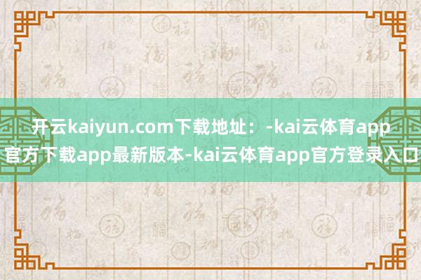 开云kaiyun.com下载地址：-kai云体育app官方下载app最新版本-kai云体育app官方登录入口