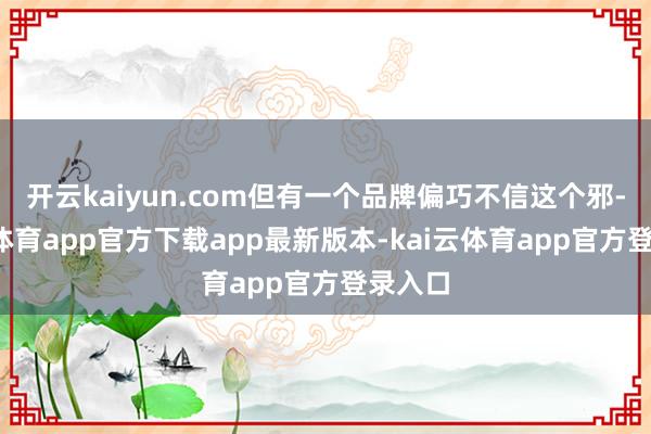 开云kaiyun.com但有一个品牌偏巧不信这个邪-kai云体育app官方下载app最新版本-kai云体育app官方登录入口