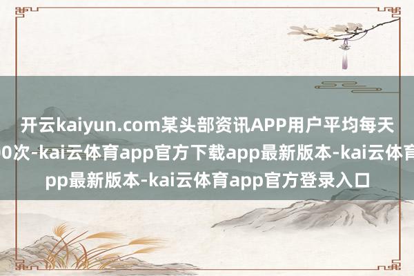 开云kaiyun.com某头部资讯APP用户平均每天滑动保举流跳动600次-kai云体育app官方下载app最新版本-kai云体育app官方登录入口