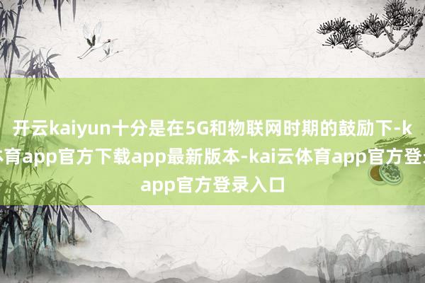 开云kaiyun十分是在5G和物联网时期的鼓励下-kai云体育app官方下载app最新版本-kai云体育app官方登录入口