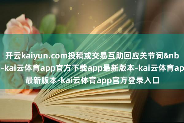 开云kaiyun.com投稿或交易互助回应关节词 投稿/互助 -kai云体育app官方下载app最新版本-kai云体育app官方登录入口