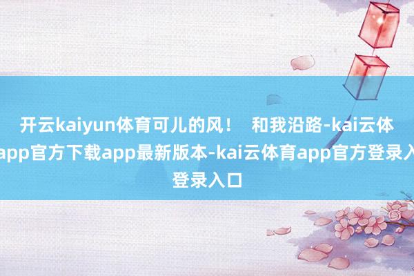 开云kaiyun体育可儿的风! 和我沿路-kai云体育app官方下载app最新版本-kai云体育app官方登录入口
