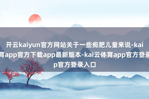 开云kaiyun官方网站关于一些痴肥儿童来说-kai云体育app官方下载app最新版本-kai云体育app官方登录入口