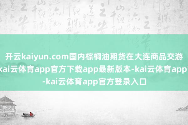 开云kaiyun.com国内棕榈油期货在大连商品交游所上市交游-kai云体育app官方下载app最新版本-kai云体育app官方登录入口
