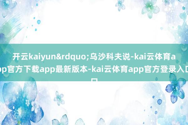 开云kaiyun&rdquo;乌沙科夫说-kai云体育app官方下载app最新版本-kai云体育app官方登录入口