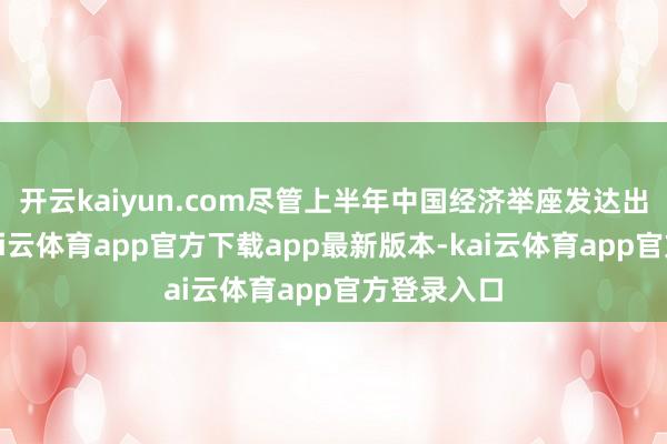 开云kaiyun.com尽管上半年中国经济举座发达出了韧性-kai云体育app官方下载app最新版本-kai云体育app官方登录入口