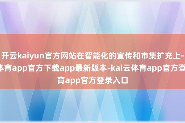 开云kaiyun官方网站在智能化的宣传和市集扩充上-kai云体育app官方下载app最新版本-kai云体育app官方登录入口