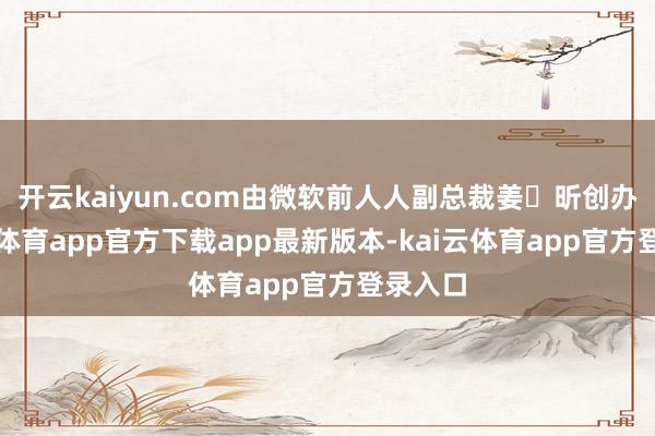 开云kaiyun.com由微软前人人副总裁姜⼤昕创办-kai云体育app官方下载app最新版本-kai云体育app官方登录入口