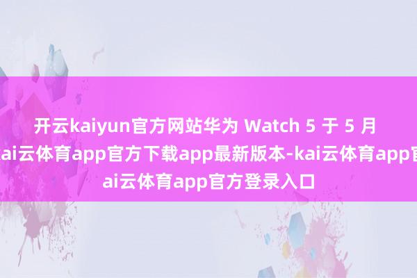 开云kaiyun官方网站华为 Watch 5 于 5 月 31 日预售-kai云体育app官方下载app最新版本-kai云体育app官方登录入口