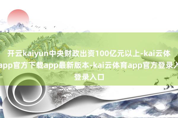 开云kaiyun中央财政出资100亿元以上-kai云体育app官方下载app最新版本-kai云体育app官方登录入口
