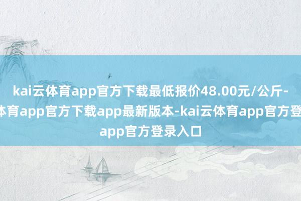 kai云体育app官方下载最低报价48.00元/公斤-kai云体育app官方下载app最新版本-kai云体育app官方登录入口