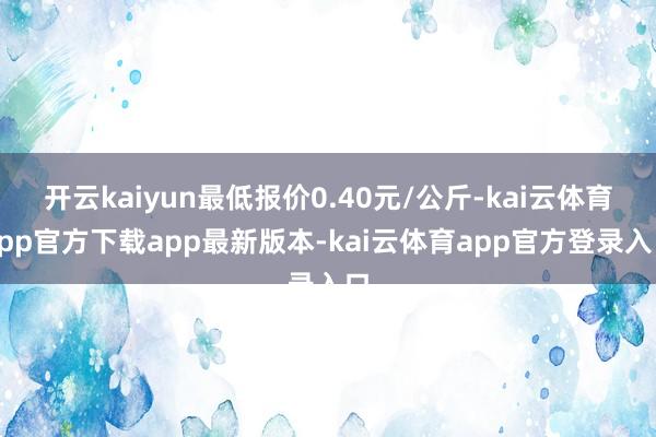开云kaiyun最低报价0.40元/公斤-kai云体育app官方下载app最新版本-kai云体育app官方登录入口