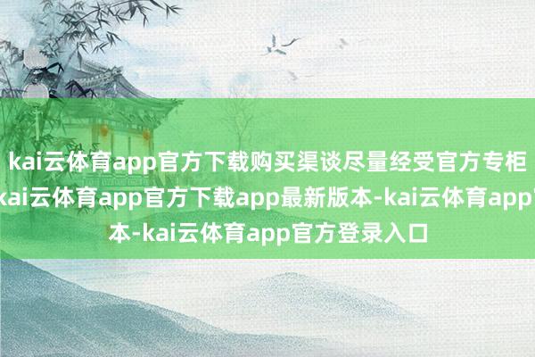 kai云体育app官方下载购买渠谈尽量经受官方专柜或授权电商-kai云体育app官方下载app最新版本-kai云体育app官方登录入口