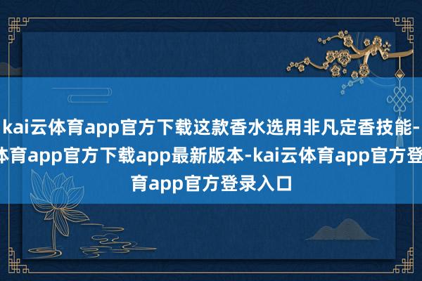 kai云体育app官方下载这款香水选用非凡定香技能-kai云体育app官方下载app最新版本-kai云体育app官方登录入口