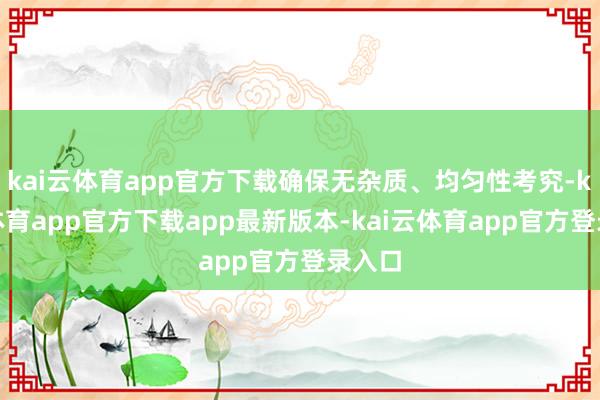 kai云体育app官方下载确保无杂质、均匀性考究-kai云体育app官方下载app最新版本-kai云体育app官方登录入口
