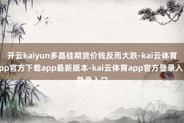 开云kaiyun多晶硅期货价钱反而大跌-kai云体育app官方下载app最新版本-kai云体育app官方登录入口