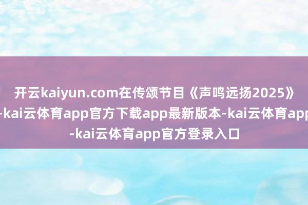 开云kaiyun.com在传颂节目《声鸣远扬2025》的比赛直播中-kai云体育app官方下载app最新版本-kai云体育app官方登录入口