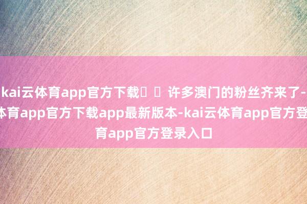 kai云体育app官方下载ㅠㅠ许多澳门的粉丝齐来了-kai云体育app官方下载app最新版本-kai云体育app官方登录入口