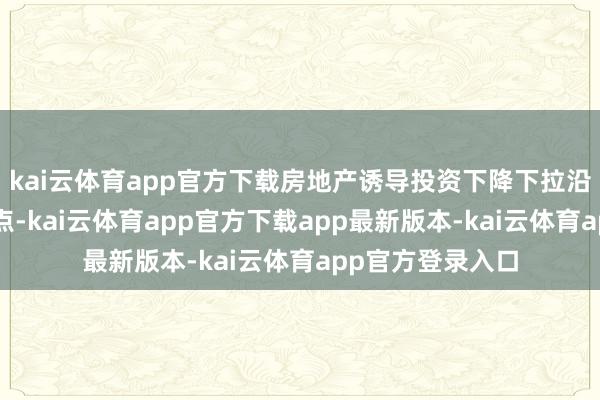 kai云体育app官方下载房地产诱导投资下降下拉沿途投资3个百分点-kai云体育app官方下载app最新版本-kai云体育app官方登录入口