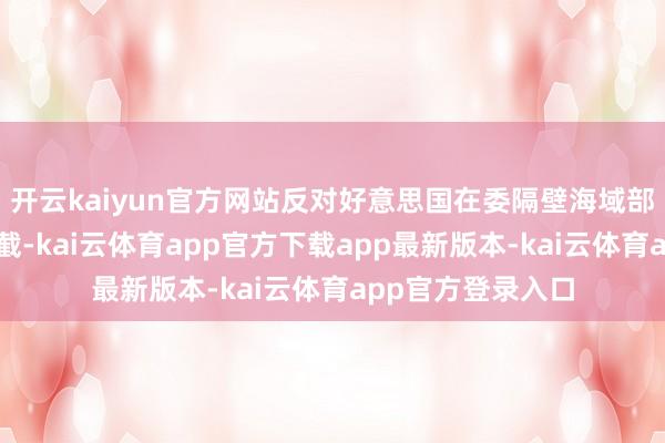开云kaiyun官方网站反对好意思国在委隔壁海域部署战舰等军事拦截-kai云体育app官方下载app最新版本-kai云体育app官方登录入口