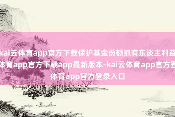 kai云体育app官方下载保护基金份额抓有东谈主利益-kai云体育app官方下载app最新版本-kai云体育app官方登录入口
