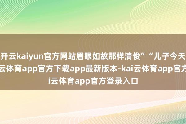 开云kaiyun官方网站眉眼如故那样清俊”“儿子今天朔月-kai云体育app官方下载app最新版本-kai云体育app官方登录入口