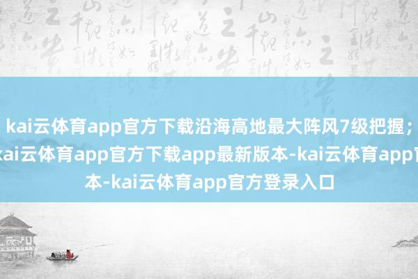 kai云体育app官方下载沿海高地最大阵风7级把握;4-5日多云-kai云体育app官方下载app最新版本-kai云体育app官方登录入口